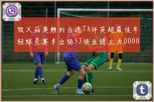 毁灭菇奥赖利当选TA评英超最佳年轻球员赛季出场53场坐稳主力0000644